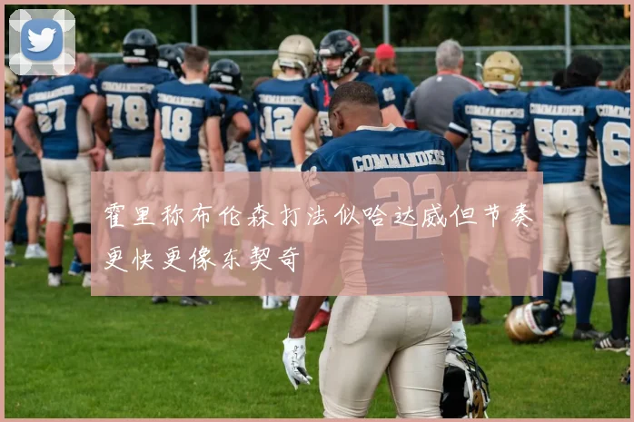 霍里称布伦森打法似哈达威但节奏更快更像东契奇