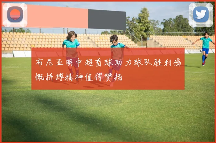 布尼亚明中超首球助力球队胜利感慨拼搏精神值得赞扬