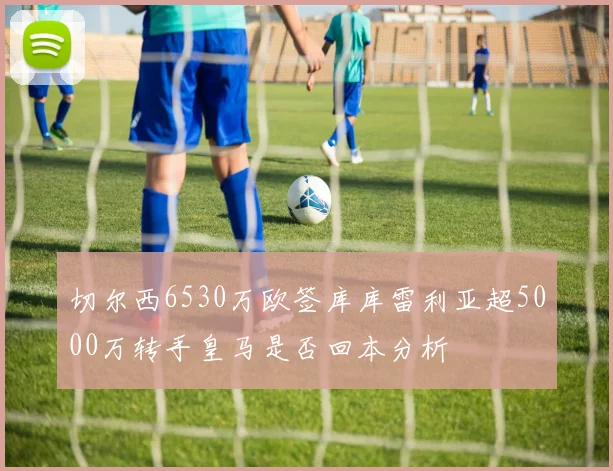 切尔西6530万欧签库库雷利亚超5000万转手皇马是否回本分析