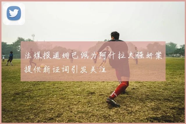 法媒报道姆巴佩为阿什拉夫强奸案提供新证词引发关注