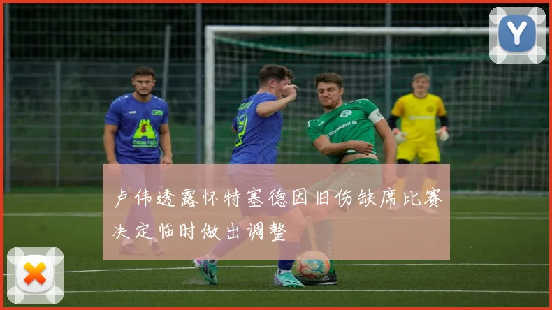 卢伟透露怀特塞德因旧伤缺席比赛决定临时做出调整