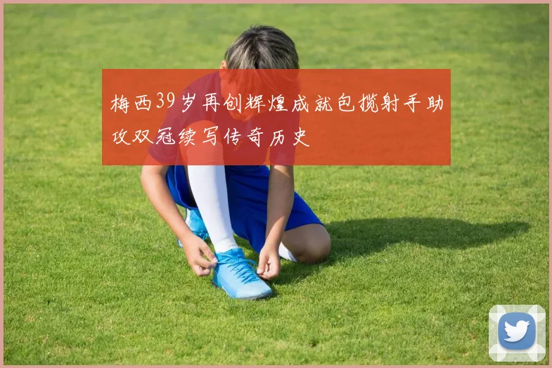 梅西39岁再创辉煌成就包揽射手助攻双冠续写传奇历史