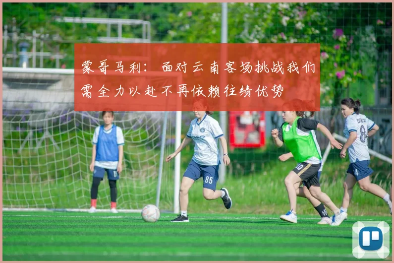 蒙哥马利：面对云南客场挑战我们需全力以赴不再依赖往绩优势