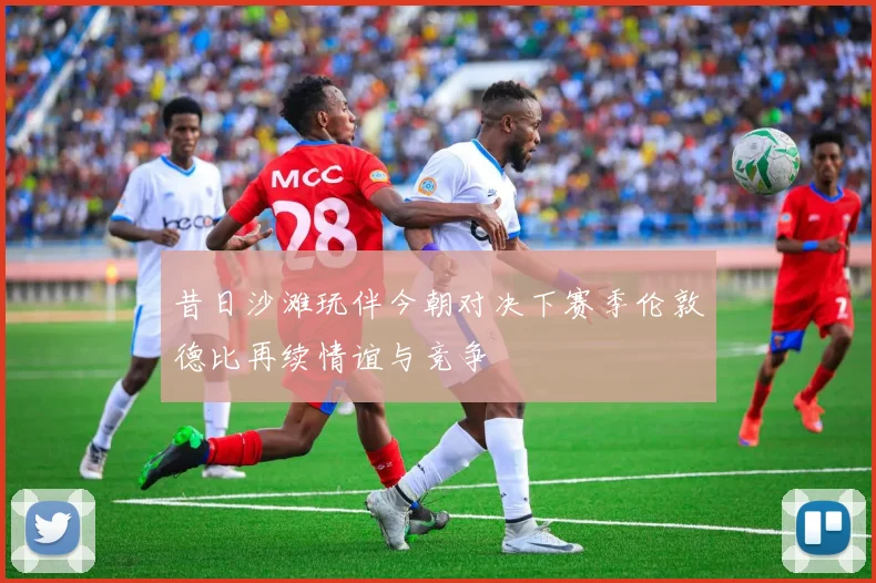 昔日沙滩玩伴今朝对决下赛季伦敦德比再续情谊与竞争