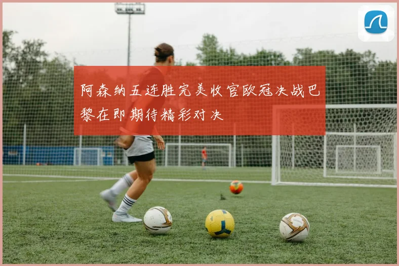 阿森纳五连胜完美收官欧冠决战巴黎在即期待精彩对决