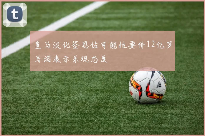 皇马淡化签恩佐可能性要价12亿罗马诺表示乐观态度