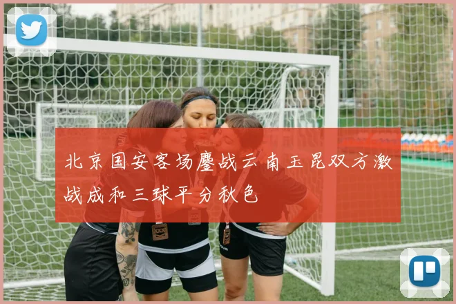 北京国安客场鏖战云南玉昆双方激战成和三球平分秋色