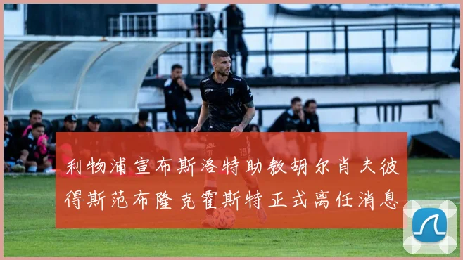 利物浦宣布斯洛特助教胡尔肖夫彼得斯范布隆克霍斯特正式离任消息