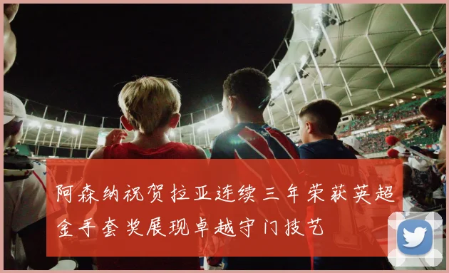 阿森纳祝贺拉亚连续三年荣获英超金手套奖展现卓越守门技艺